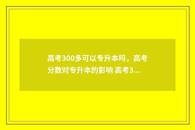 高考300多可以专升本吗,高考分数对专升本的影响 高考300分能上的专科学校