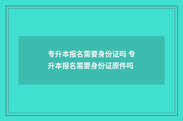 专升本报名需要身份证吗 专升本报名需要身份证原件吗