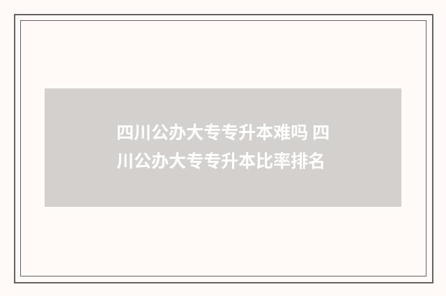 四川公办大专专升本难吗 四川公办大专专升本比率排名