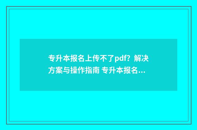 专升本报名上传不了pdf?解决方案与操作指南 专升本报名上传照片要审核多久