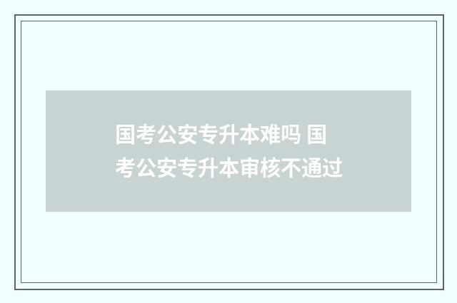 国考公安专升本难吗 国考公安专升本审核不通过