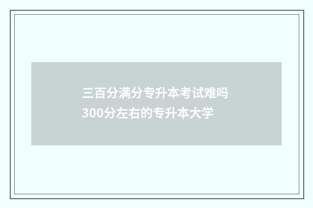 三百分满分专升本考试难吗 300分左右的专升本大学