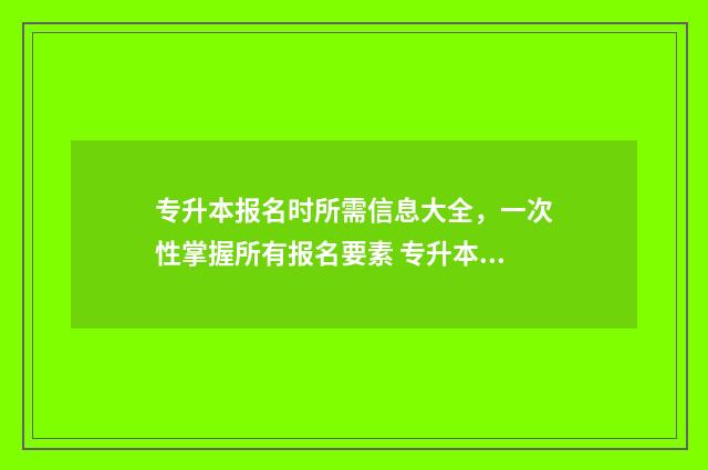 专升本报名时所需信息大全，一次性掌握所有报名要素 专升本报名要填写什么