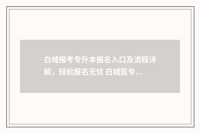 白城报考专升本报名入口及流程详解,轻松报名无忧 白城医专升本科学校2020