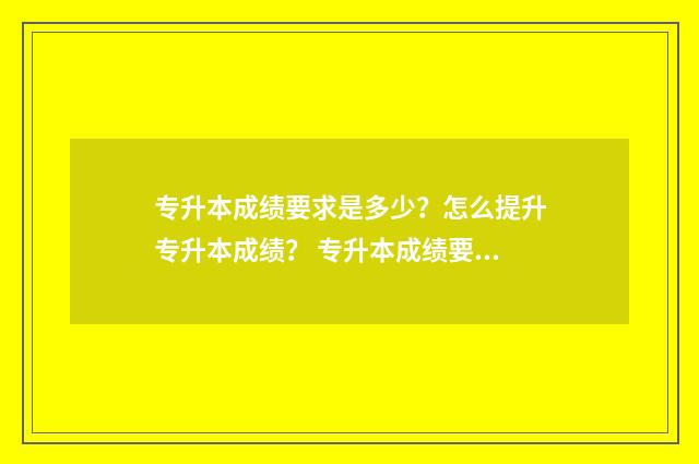 专升本成绩要求是多少？怎么提升专升本成绩？ 专升本成绩要求是什么