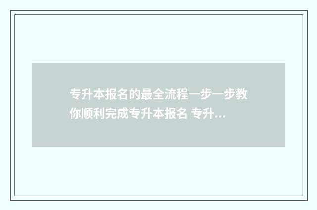 专升本报名的最全流程一步一步教你顺利完成专升本报名 专升本报名最晚到几号