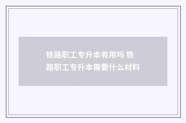 铁路职工专升本有用吗 铁路职工专升本需要什么材料