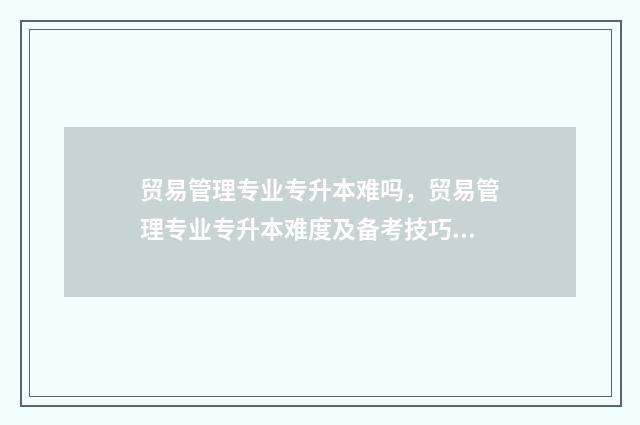 贸易管理专业专升本难吗,贸易管理专业专升本难度及备考技巧 国内贸易管理