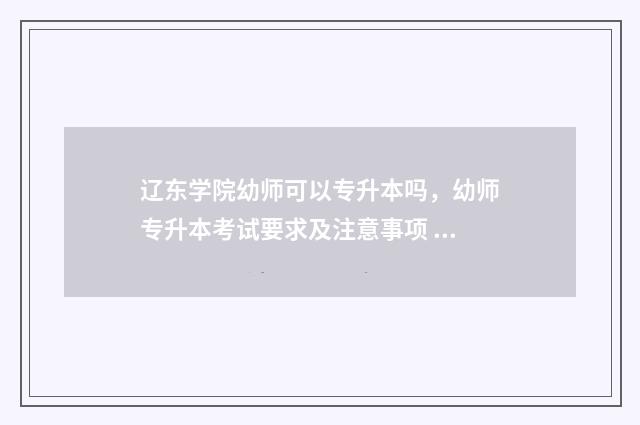 辽东学院幼师可以专升本吗,幼师专升本考试要求及注意事项 辽东学院师范类好就业吗