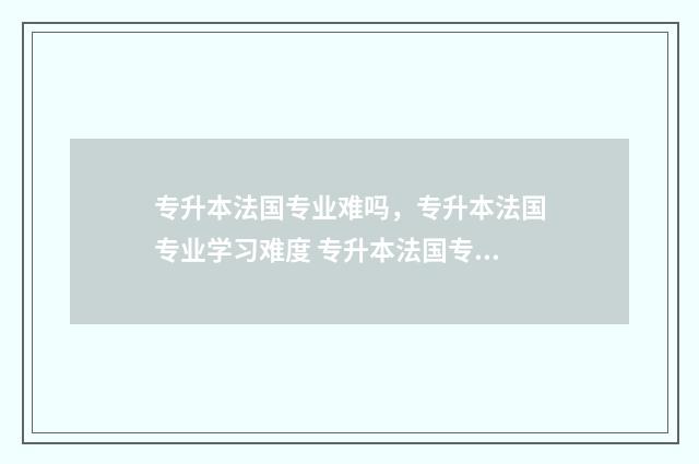 专升本法国专业难吗,专升本法国专业学习难度 专升本法国专业有哪些