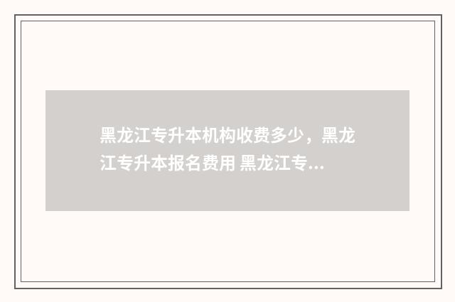 黑龙江专升本机构收费多少,黑龙江专升本报名费用 黑龙江专升本机构