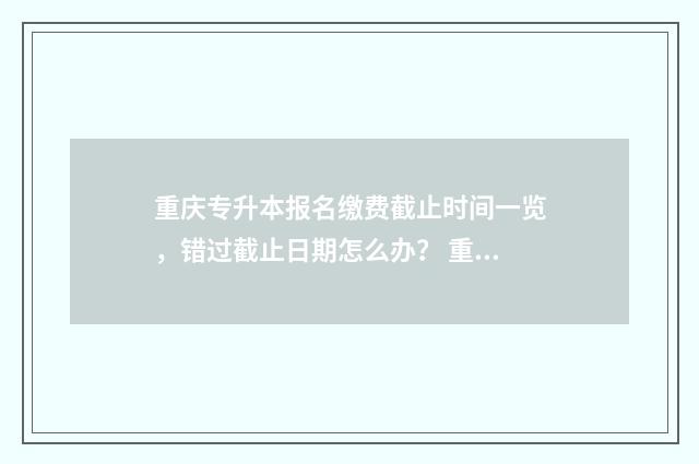重庆专升本报名缴费截止时间一览，错过截止日期怎么办？ 重庆专升本报名考试时间