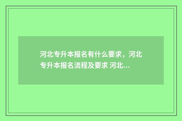 河北专升本报名有什么要求,河北专升本报名流程及要求 河北专升本报名时间2024年