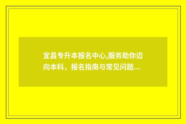 宜昌专升本报名中心,服务助你迈向本科，报名指南与常见问题解答 宜昌专升本报名网站