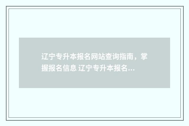 辽宁专升本报名网站查询指南，掌握报名信息 辽宁专升本报名入口官网2024报名时间表