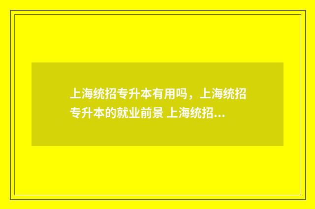 上海统招专升本有用吗,上海统招专升本的就业前景 上海统招专升本难吗