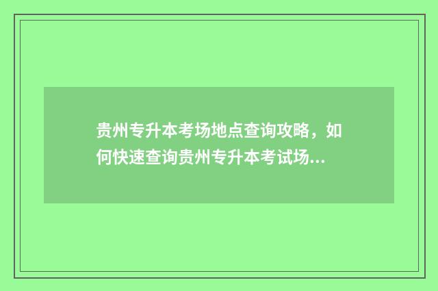 贵州专升本考场地点查询攻略,如何快速查询贵州专升本考试场地 贵州专升本考场是怎么安排的