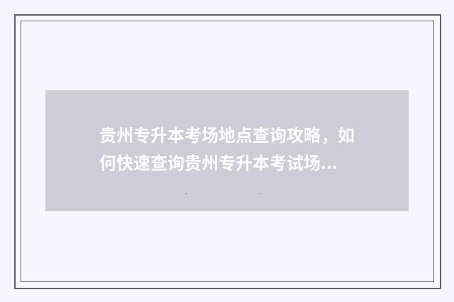 贵州专升本考场地点查询攻略,如何快速查询贵州专升本考试场地 贵州专升本考场是怎么安排的