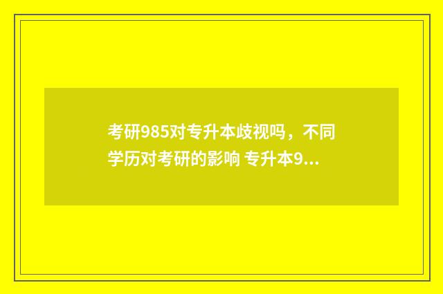 考研985对专升本歧视吗,不同学历对考研的影响 专升本985研究生好找工作吗
