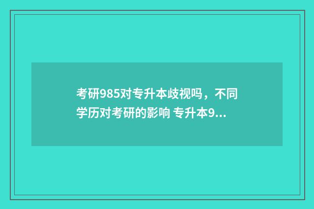 考研985对专升本歧视吗,不同学历对考研的影响 专升本985研究生好找工作吗