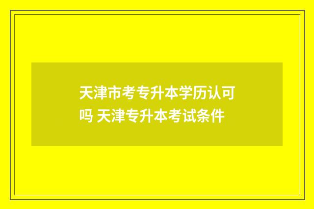 天津市考专升本学历认可吗 天津专升本考试条件