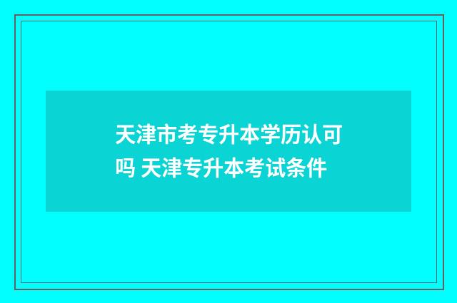 天津市考专升本学历认可吗 天津专升本考试条件