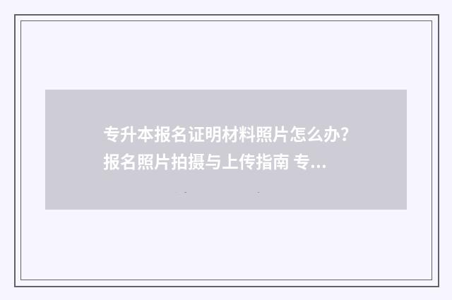 专升本报名证明材料照片怎么办？报名照片拍摄与上传指南 专升本报名证明人写谁