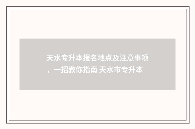 天水专升本报名地点及注意事项,一招教你指南 天水市专升本