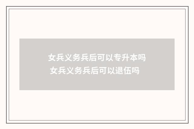 女兵义务兵后可以专升本吗 女兵义务兵后可以退伍吗