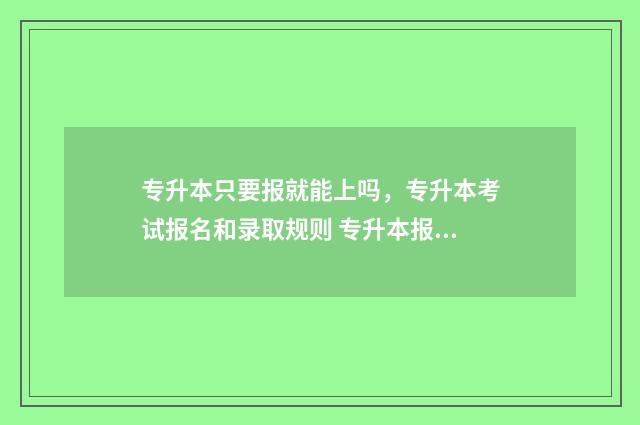 专升本只要报就能上吗,专升本考试报名和录取规则 专升本报不报