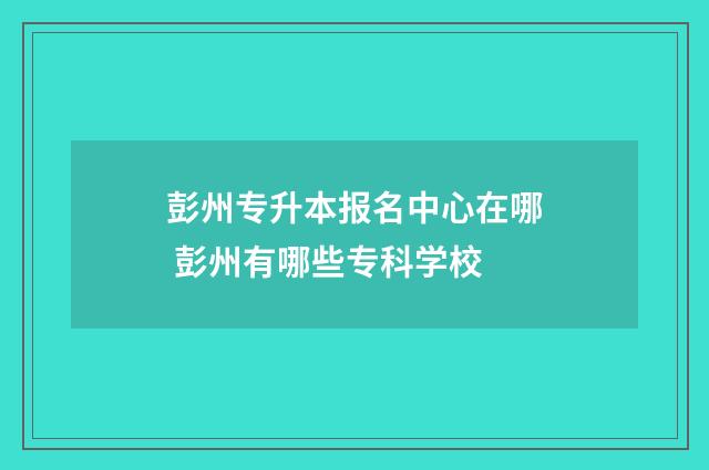 彭州专升本报名中心在哪 彭州有哪些专科学校
