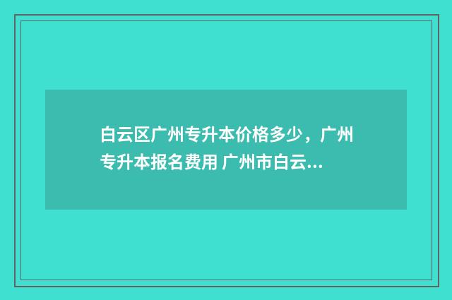 白云区广州专升本价格多少,广州专升本报名费用 广州市白云区专科院校