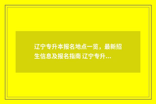 辽宁专升本报名地点一览,最新招生信息及报名指南 辽宁专升本报名入口官网2025