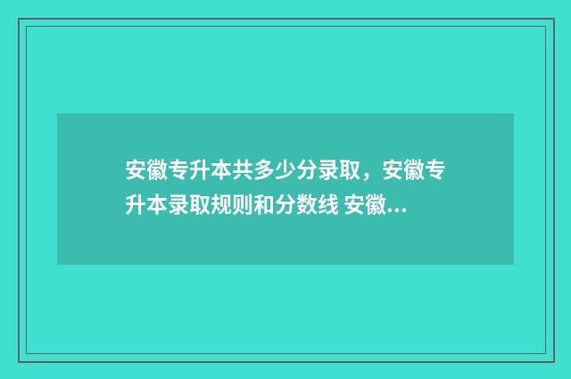 安徽专升本共多少分录取，安徽专升本录取规则和分数线 安徽专升本对照表