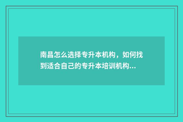 南昌怎么选择专升本机构,如何找到适合自己的专升本培训机构 南昌有哪些学校可以专升本