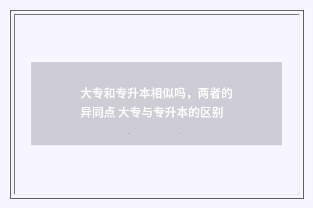 大专和专升本相似吗，两者的异同点 大专与专升本的区别