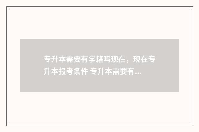 专升本需要有学籍吗现在,现在专升本报考条件 专升本需要有学历证书吗