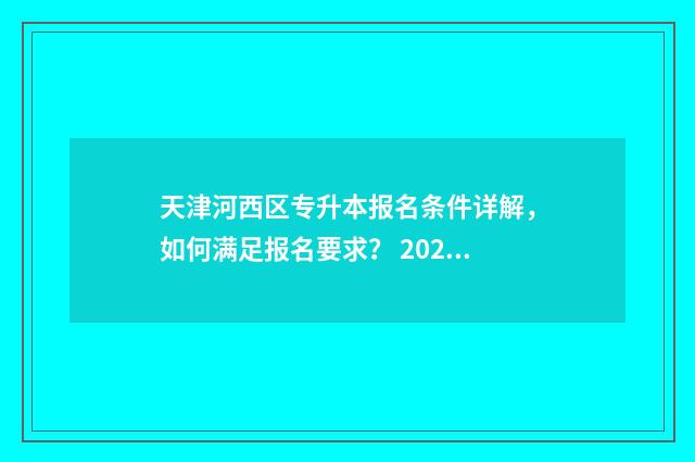 天津河西区专升本报名条件详解,如何满足报名要求? 2024年天津统招专升本学校