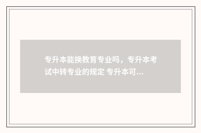 专升本能换教育专业吗,专升本考试中转专业的规定 专升本可以换学校?