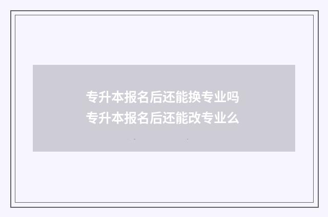 专升本报名后还能换专业吗 专升本报名后还能改专业么