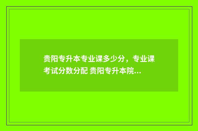 贵阳专升本专业课多少分，专业课考试分数分配 贵阳专升本院校