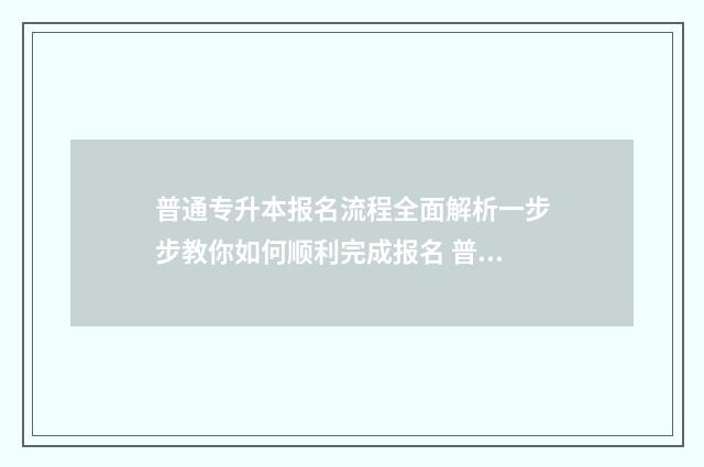 普通专升本报名流程全面解析一步步教你如何顺利完成报名 普通专升本报名流程