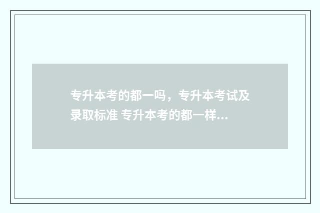 专升本考的都一吗，专升本考试及录取标准 专升本考的都一样吗
