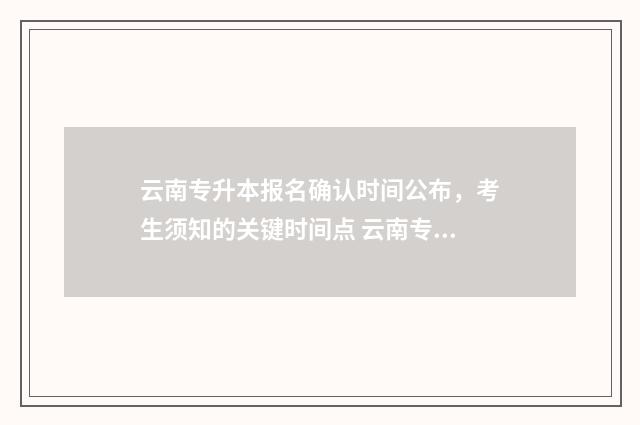 云南专升本报名确认时间公布，考生须知的关键时间点 云南专升本报名入口官网2024