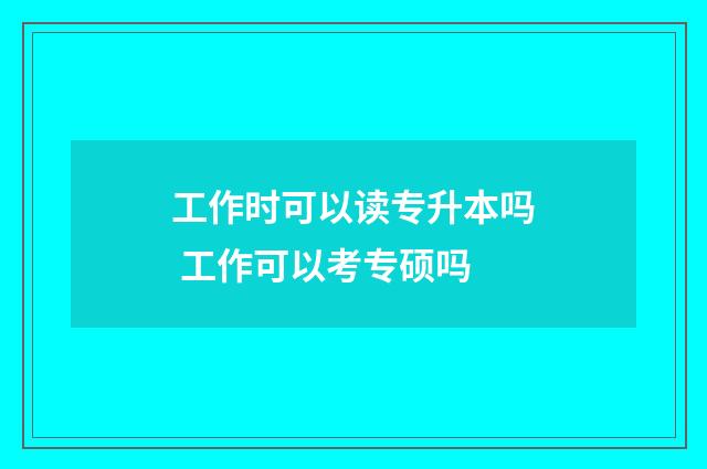 工作时可以读专升本吗 工作可以考专硕吗