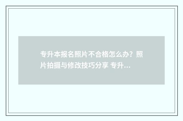 专升本报名照片不合格怎么办？照片拍摄与修改技巧分享 专升本报名照片有什么要求