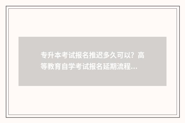 专升本考试报名推迟多久可以?高等教育自学考试报名延期流程 2025年专升本考试报名