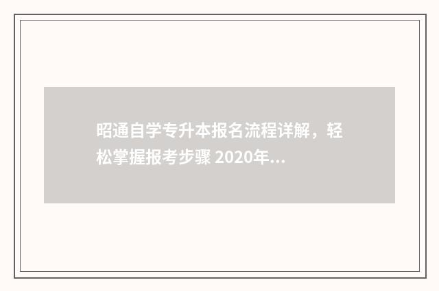昭通自学专升本报名流程详解，轻松掌握报考步骤 2020年昭通学院专升本招生简章