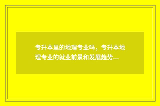 专升本里的地理专业吗,专升本地理专业的就业前景和发展趋势 专升本地理专业哪个学校有