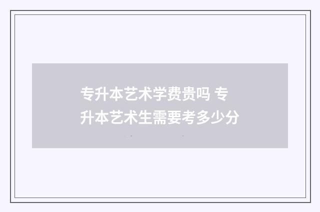专升本艺术学费贵吗 专升本艺术生需要考多少分